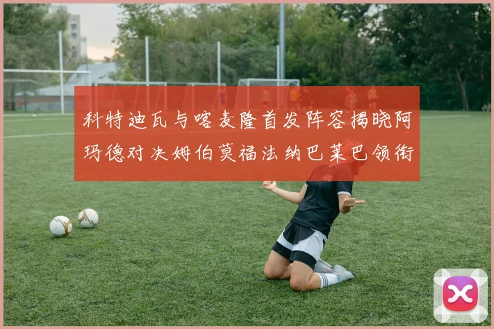 科特迪瓦与喀麦隆首发阵容揭晓阿玛德对决姆伯莫福法纳巴莱巴领衔出战