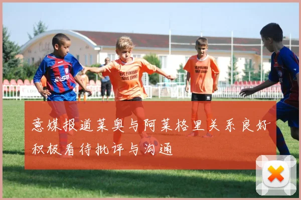 意媒报道莱奥与阿莱格里关系良好积极看待批评与沟通