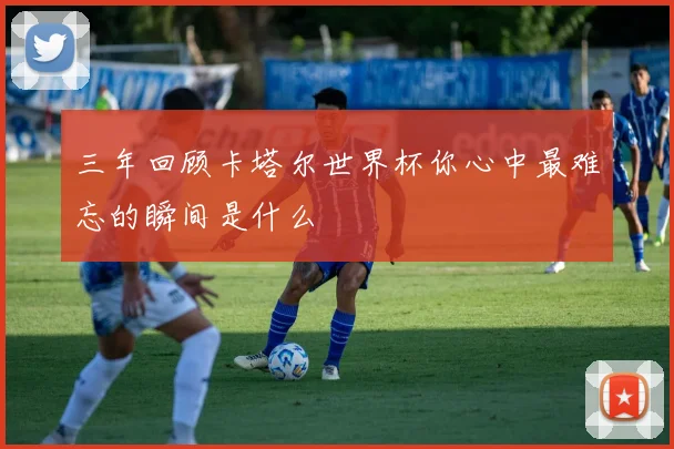 三年回顾卡塔尔世界杯你心中最难忘的瞬间是什么