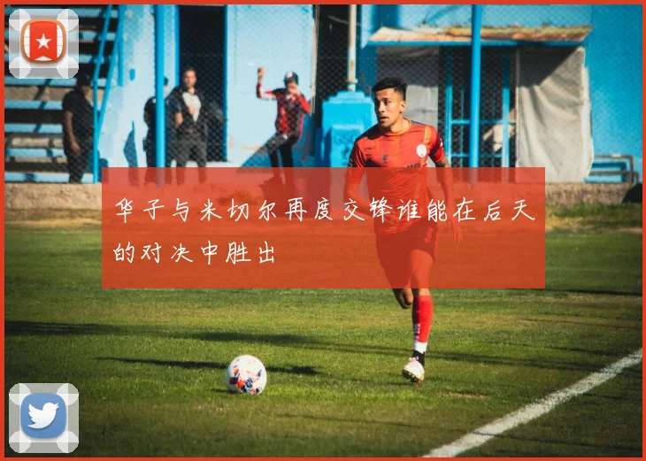 华子与米切尔再度交锋谁能在后天的对决中胜出