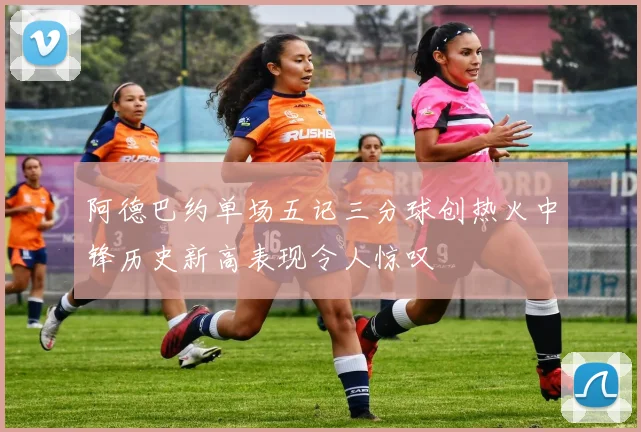 阿德巴约单场五记三分球创热火中锋历史新高表现令人惊叹