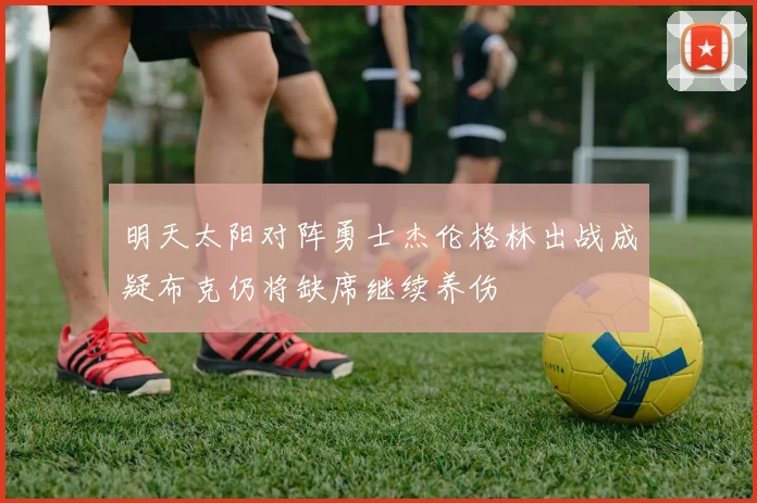 明天太阳对阵勇士杰伦格林出战成疑布克仍将缺席继续养伤