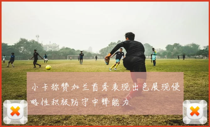 小卡称赞加兰首秀表现出色展现侵略性积极防守中锋能力