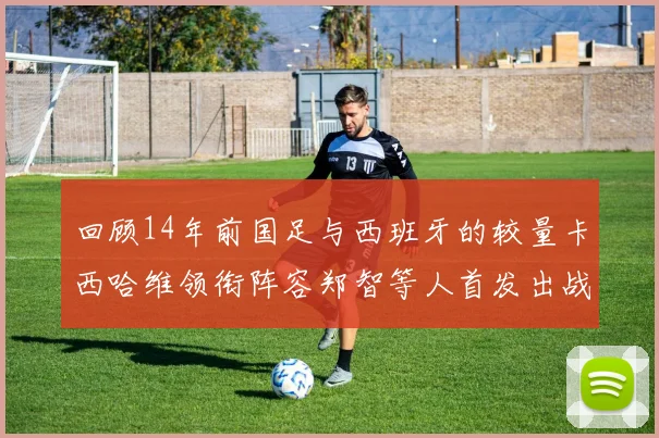 回顾14年前国足与西班牙的较量卡西哈维领衔阵容郑智等人首发出战