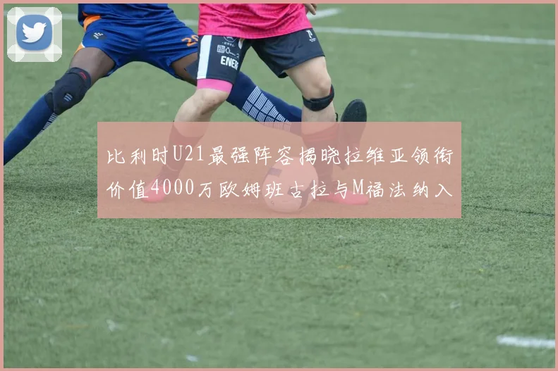 比利时U21最强阵容揭晓拉维亚领衔价值4000万欧姆班古拉与M福法纳入选