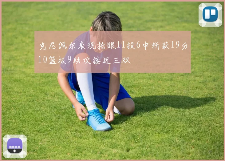 克尼佩尔表现抢眼11投6中斩获19分10篮板9助攻接近三双