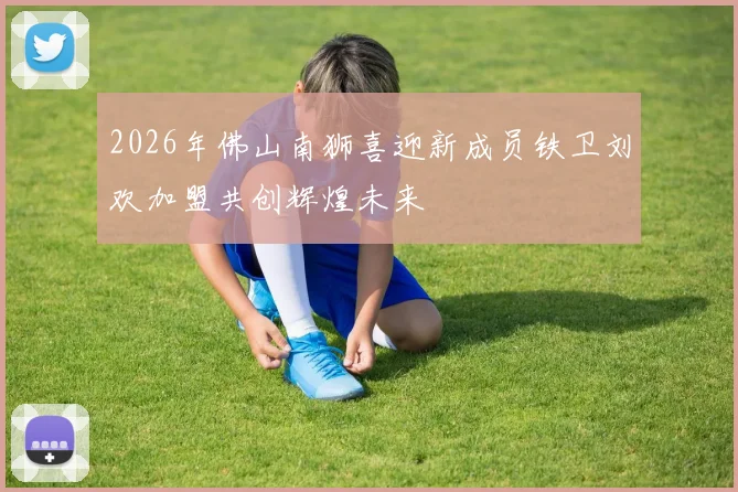2026年佛山南狮喜迎新成员铁卫刘欢加盟共创辉煌未来