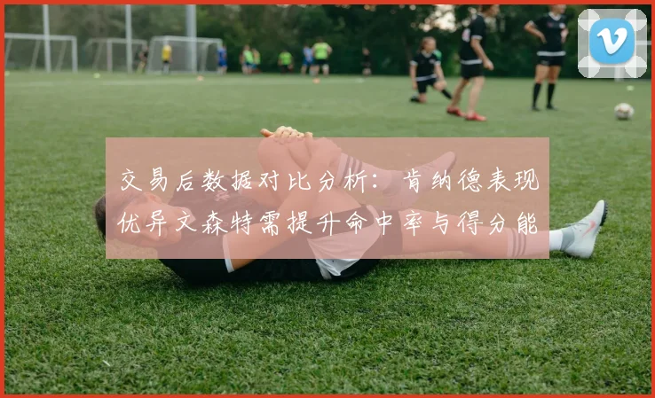 交易后数据对比分析：肯纳德表现优异文森特需提升命中率与得分能力