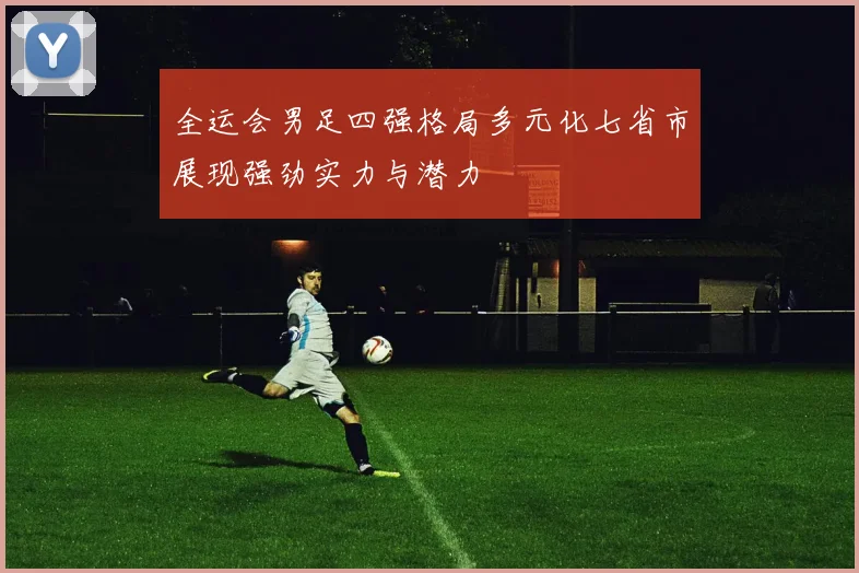 全运会男足四强格局多元化七省市展现强劲实力与潜力