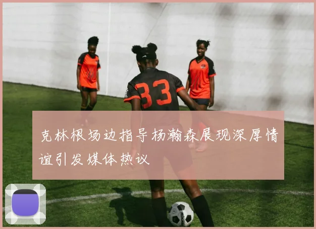 克林根场边指导杨瀚森展现深厚情谊引发媒体热议