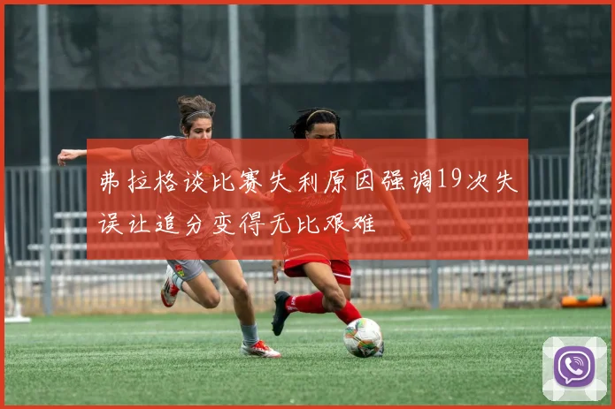 弗拉格谈比赛失利原因强调19次失误让追分变得无比艰难