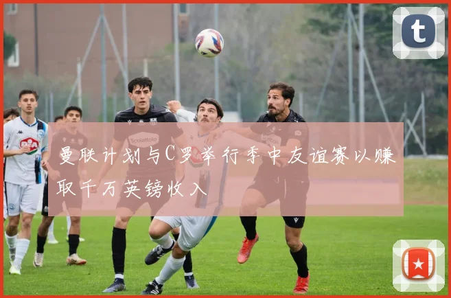曼联计划与C罗举行季中友谊赛以赚取千万英镑收入