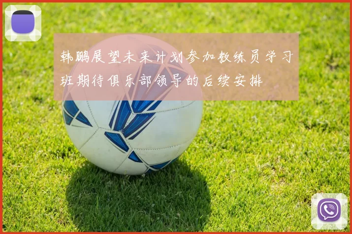 韩鹏展望未来计划参加教练员学习班期待俱乐部领导的后续安排