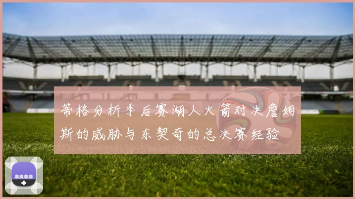 蒂格分析季后赛湖人火箭对决詹姆斯的威胁与东契奇的总决赛经验