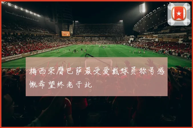 梅西荣膺巴萨最受爱戴球员称号感慨希望终老于此