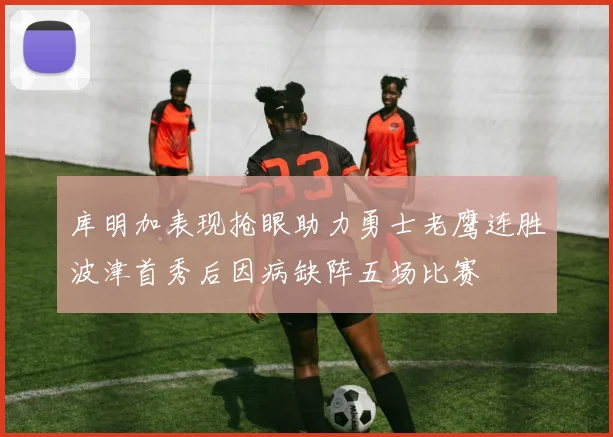库明加表现抢眼助力勇士老鹰连胜波津首秀后因病缺阵五场比赛