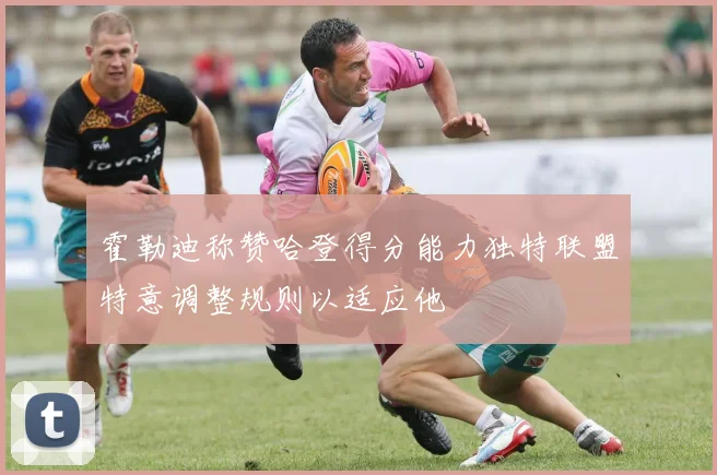 霍勒迪称赞哈登得分能力独特联盟特意调整规则以适应他
