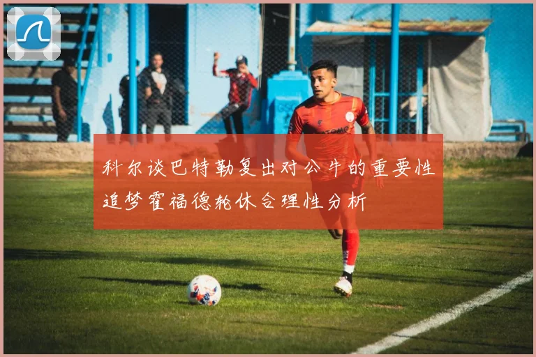 科尔谈巴特勒复出对公牛的重要性追梦霍福德轮休合理性分析