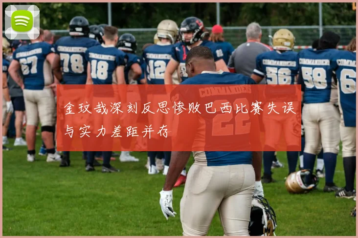 金玟哉深刻反思惨败巴西比赛失误与实力差距并存