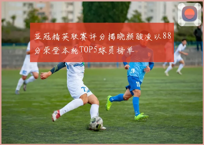 亚冠精英联赛评分揭晓颜骏凌以88分荣登本轮TOP5球员榜单