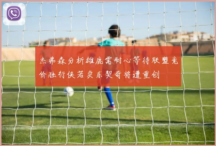 杰弗森分析雄鹿需耐心等待联盟竞价独行侠若卖东契奇将遭重创