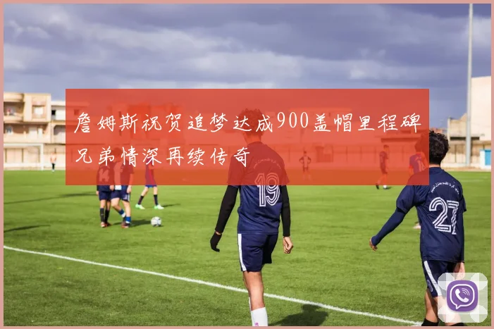詹姆斯祝贺追梦达成900盖帽里程碑兄弟情深再续传奇