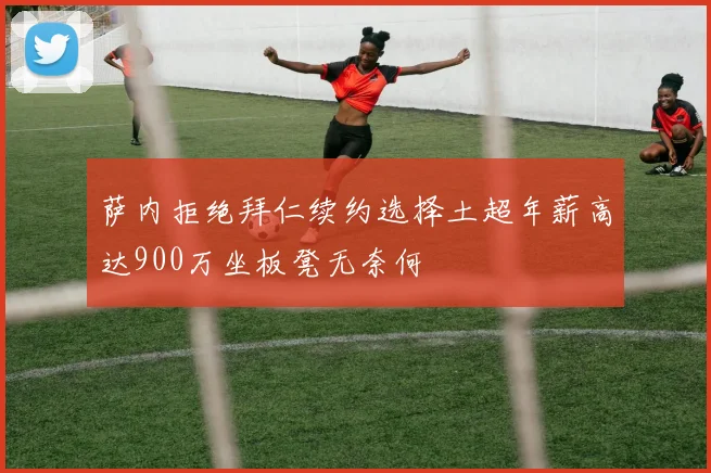 萨内拒绝拜仁续约选择土超年薪高达900万坐板凳无奈何