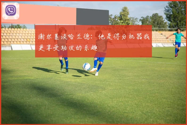 谢尔基谈哈兰德：他是得分机器我更享受助攻的乐趣