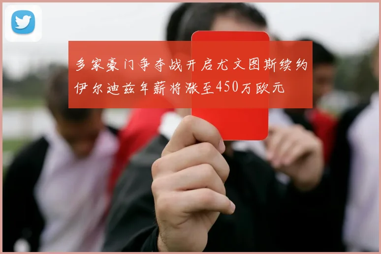 多家豪门争夺战开启尤文图斯续约伊尔迪兹年薪将涨至450万欧元