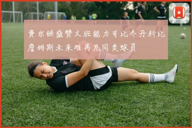 费尔顿盛赞文班能力可比乔丹科比詹姆斯未来难再见同类球员