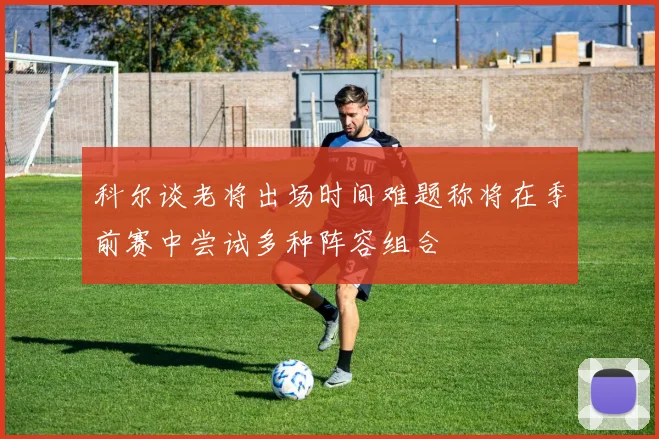 科尔谈老将出场时间难题称将在季前赛中尝试多种阵容组合