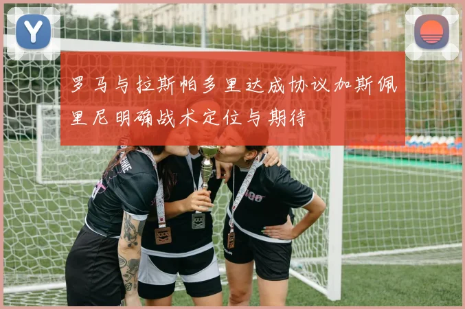 罗马与拉斯帕多里达成协议加斯佩里尼明确战术定位与期待