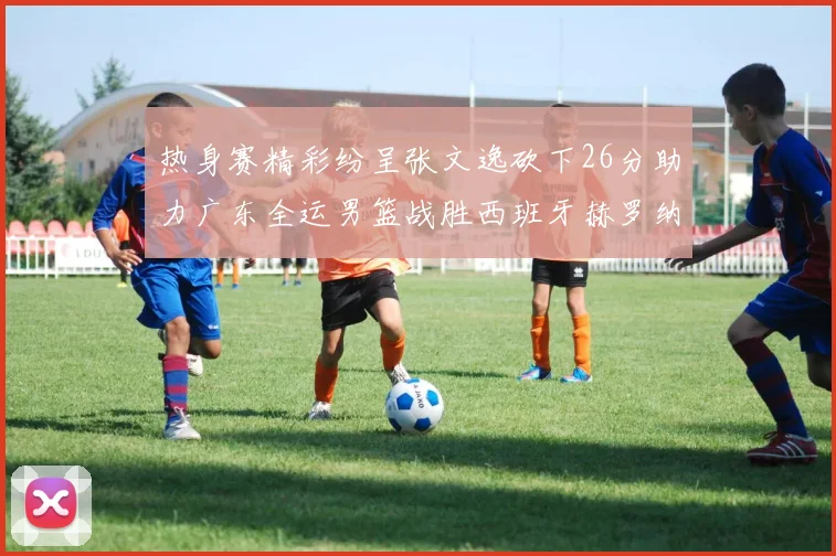 热身赛精彩纷呈张文逸砍下26分助力广东全运男篮战胜西班牙赫罗纳队