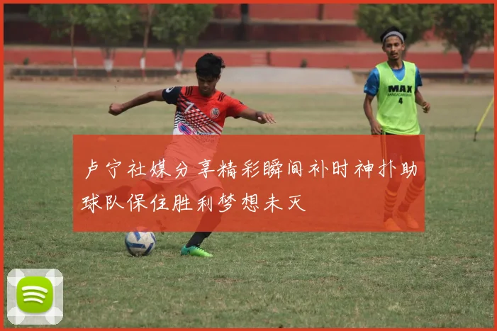 卢宁社媒分享精彩瞬间补时神扑助球队保住胜利梦想未灭