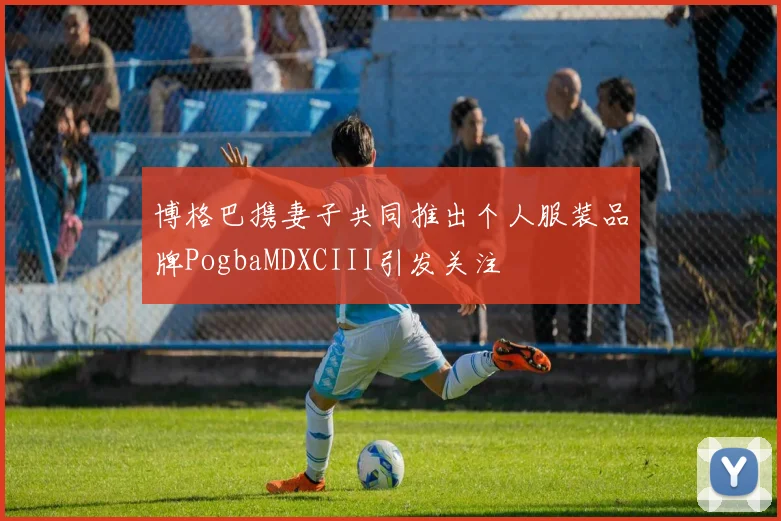 博格巴携妻子共同推出个人服装品牌PogbaMDXCIII引发关注