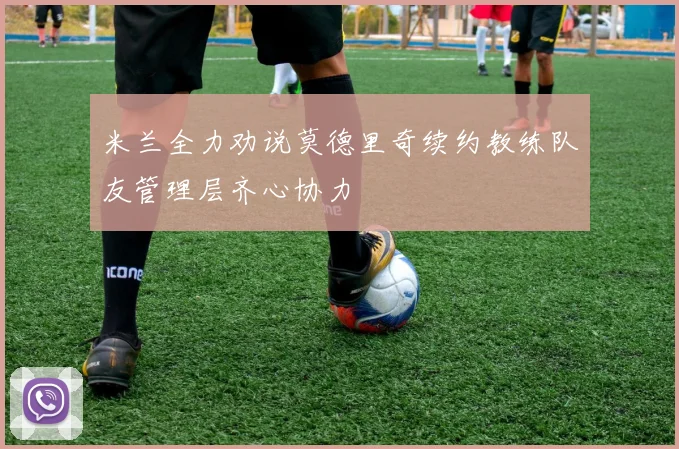 米兰全力劝说莫德里奇续约教练队友管理层齐心协力