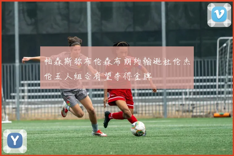 帕森斯称布伦森布朗约翰逊杜伦杰伦五人组合有望夺得金牌