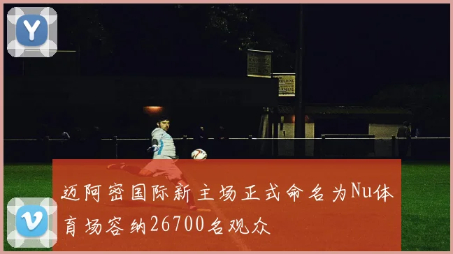 迈阿密国际新主场正式命名为Nu体育场容纳26700名观众
