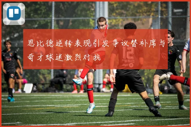 恩比德逆转表现引发争议替补席与奇才球迷激烈对抗