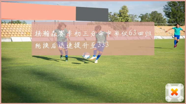 杨瀚森赛季初三分命中率仅63回归轮换后迅速提升至333