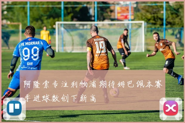阿隆索专注利物浦期待姆巴佩本赛季进球数创下新高